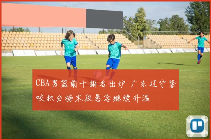 CBA男篮前十排名出炉 广东辽宁紧咬积分榜末段悬念继续升温