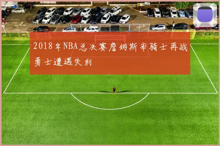 2018年NBA总决赛詹姆斯率骑士再战勇士遭遇失利