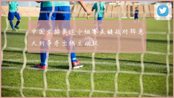 中国女排奥运小组赛关键战对阵意大利争夺出线主动权
