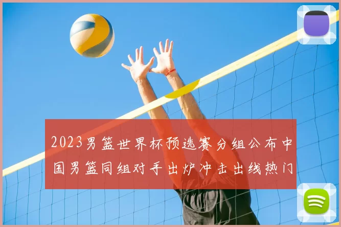 2023男篮世界杯预选赛分组公布中国男篮同组对手出炉冲击出线热门看点