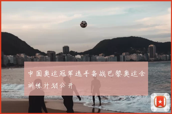 中国奥运冠军选手备战巴黎奥运会训练计划公开