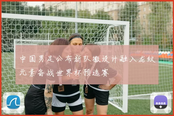 中国男足公布新队徽设计融入龙纹元素备战世界杯预选赛