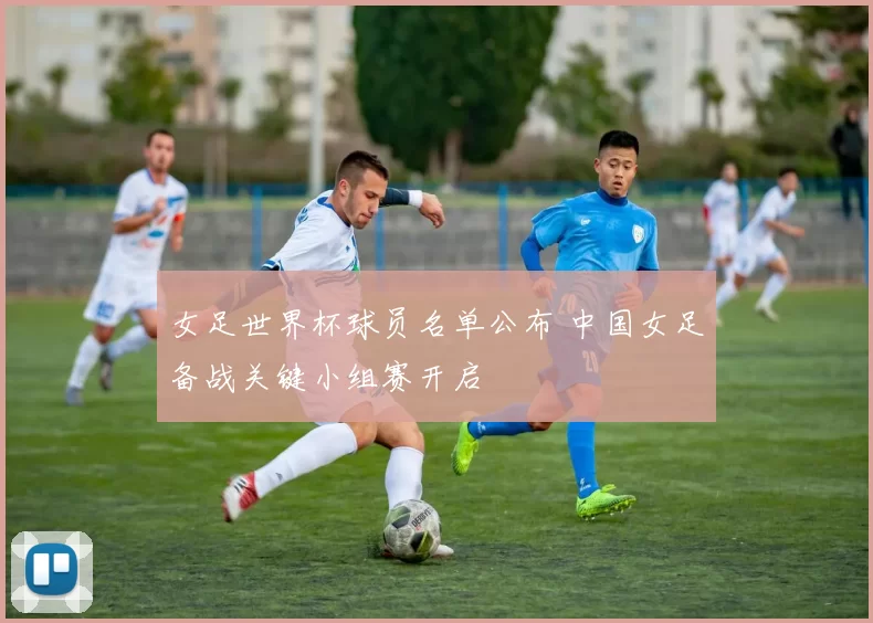 女足世界杯球员名单公布 中国女足备战关键小组赛开启