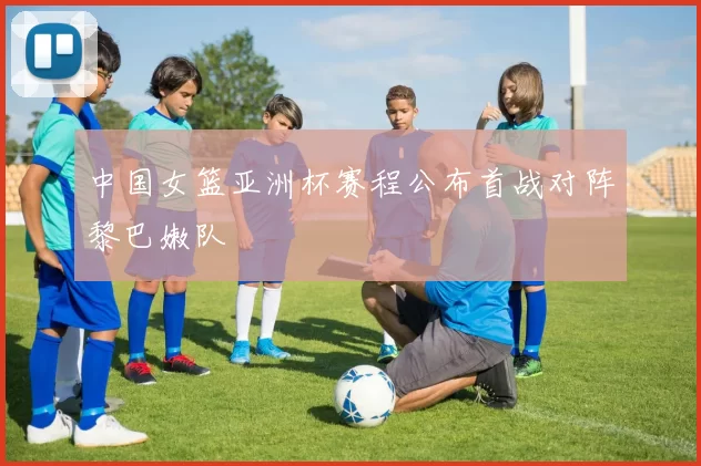 中国女篮亚洲杯赛程公布首战对阵黎巴嫩队