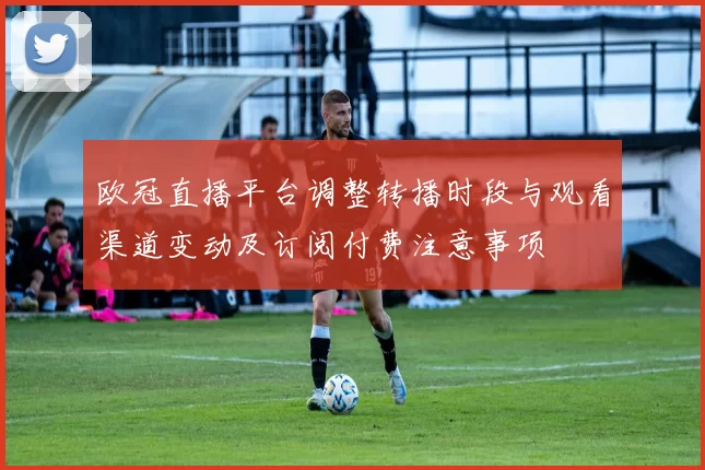 欧冠直播平台调整转播时段与观看渠道变动及订阅付费注意事项