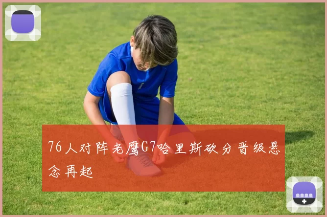 76人对阵老鹰G7哈里斯砍分晋级悬念再起