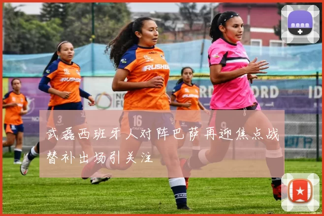 武磊西班牙人对阵巴萨再迎焦点战替补出场引关注
