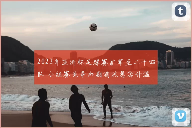 2023年亚洲杯足球赛扩军至二十四队 小组赛竞争加剧淘汰悬念升温