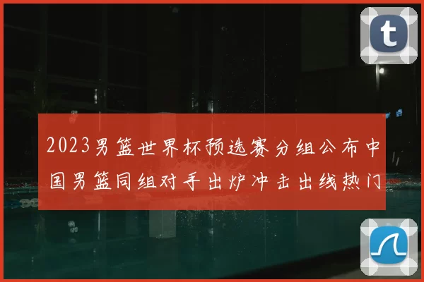 2023男篮世界杯预选赛分组公布中国男篮同组对手出炉冲击出线热门看点