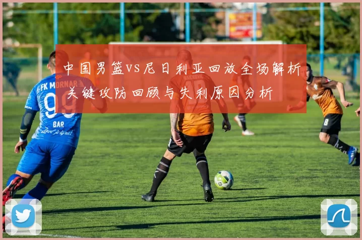 中国男篮vs尼日利亚回放全场解析 关键攻防回顾与失利原因分析