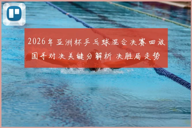 2026年亚洲杯乒乓球混合决赛回放 国手对决关键分解析 决胜局走势引关注