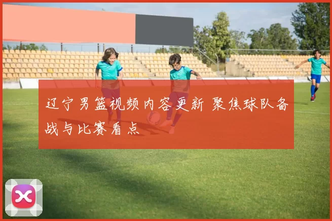 辽宁男篮视频内容更新 聚焦球队备战与比赛看点