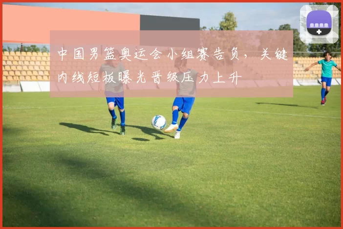 中国男篮奥运会小组赛告负，关键内线短板曝光晋级压力上升