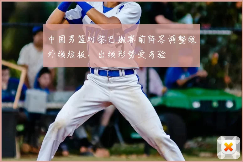 中国男篮对黎巴嫩赛前阵容调整致外线短板，出线形势受考验
