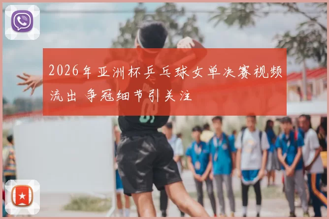 2026年亚洲杯乒乓球女单决赛视频流出 争冠细节引关注