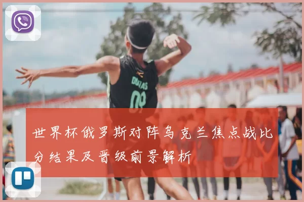 世界杯俄罗斯对阵乌克兰焦点战比分结果及晋级前景解析