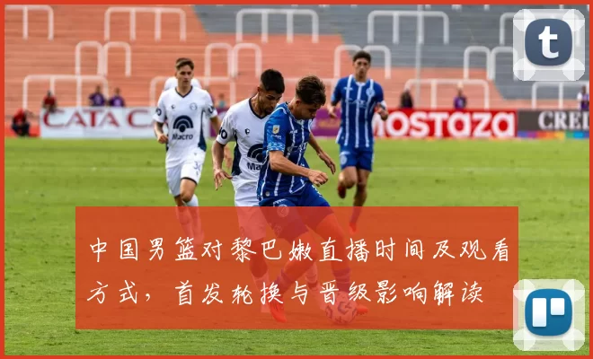 中国男篮对黎巴嫩直播时间及观看方式，首发轮换与晋级影响解读