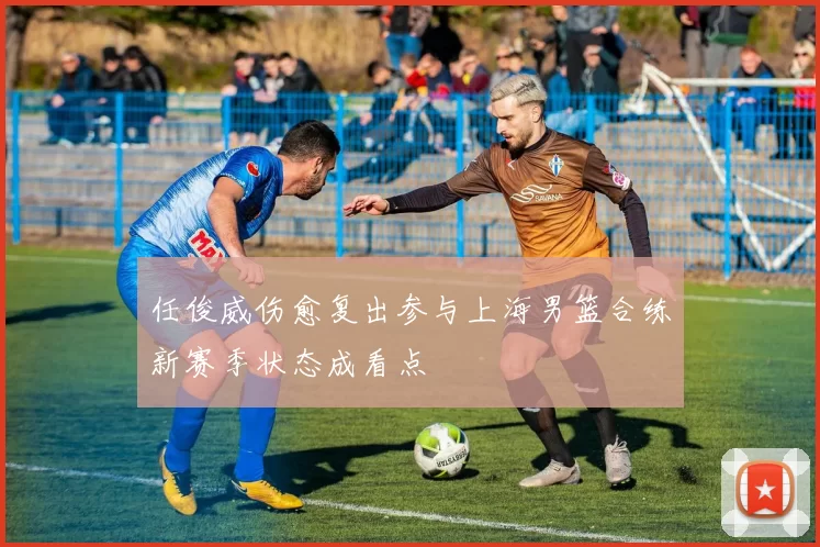 任俊威伤愈复出参与上海男篮合练新赛季状态成看点