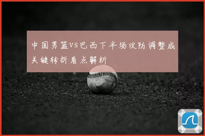 中国男篮vs巴西下半场攻防调整成关键转折看点解析