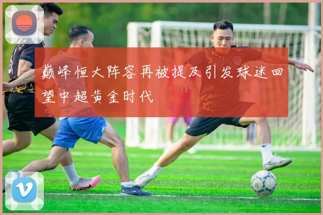 巅峰恒大阵容再被提及引发球迷回望中超黄金时代