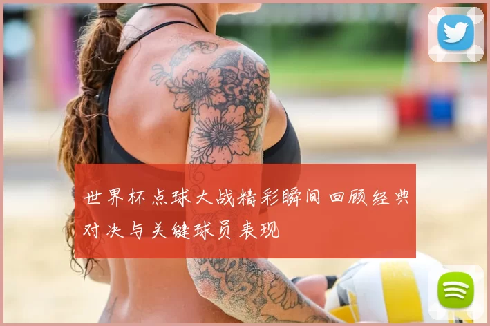 世界杯点球大战精彩瞬间回顾经典对决与关键球员表现