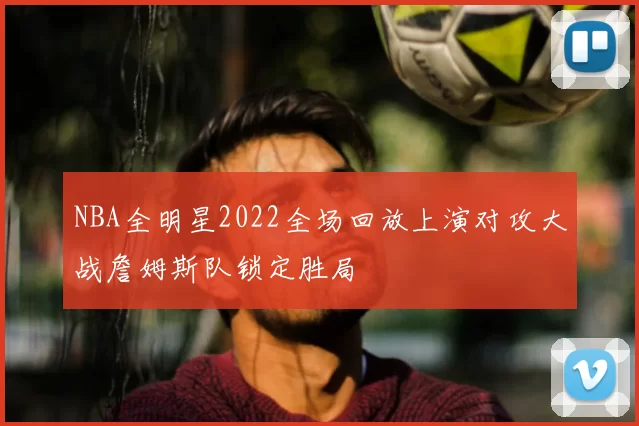 NBA全明星2022全场回放上演对攻大战詹姆斯队锁定胜局