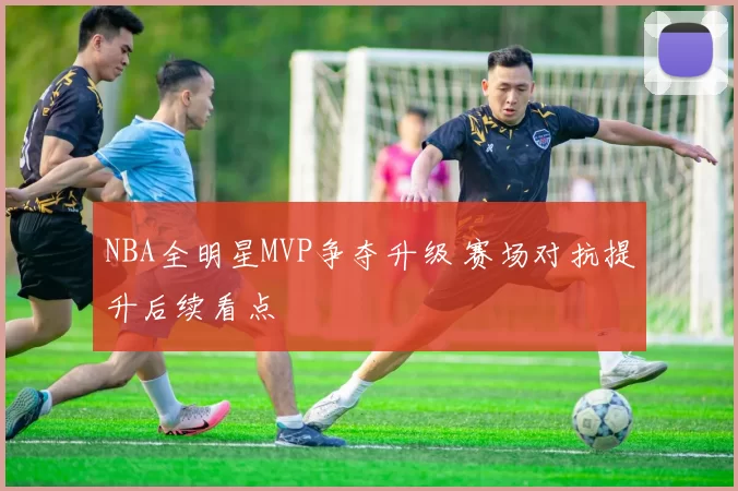 NBA全明星MVP争夺升级 赛场对抗提升后续看点