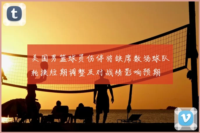 美国男篮球员伤停将缺席数场球队轮换短期调整及对战绩影响预期
