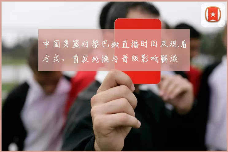 中国男篮对黎巴嫩直播时间及观看方式，首发轮换与晋级影响解读