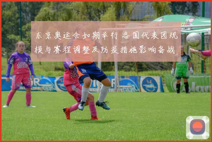 东京奥运会如期举行 各国代表团规模与赛程调整及防疫措施影响备战安排