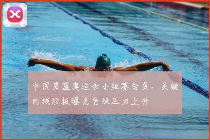 中国男篮奥运会小组赛告负，关键内线短板曝光晋级压力上升