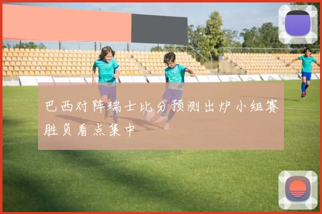 巴西对阵瑞士比分预测出炉小组赛胜负看点集中