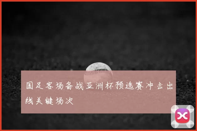 国足客场备战亚洲杯预选赛冲击出线关键场次