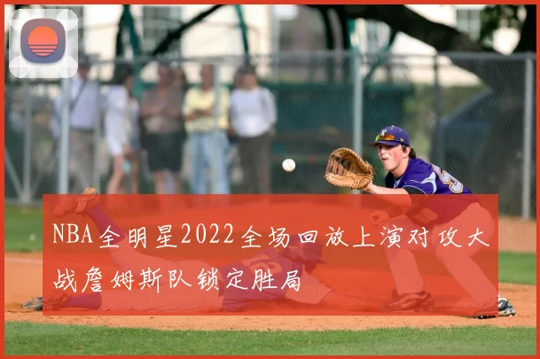 NBA全明星2022全场回放上演对攻大战詹姆斯队锁定胜局