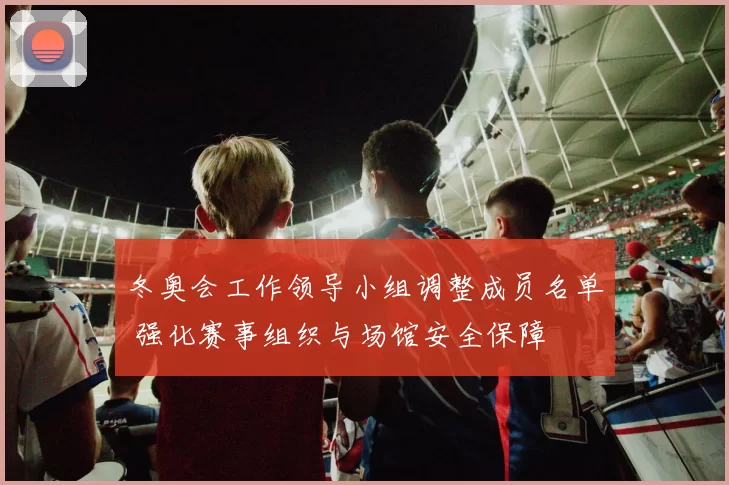 冬奥会工作领导小组调整成员名单 强化赛事组织与场馆安全保障