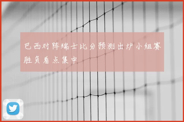 巴西对阵瑞士比分预测出炉小组赛胜负看点集中