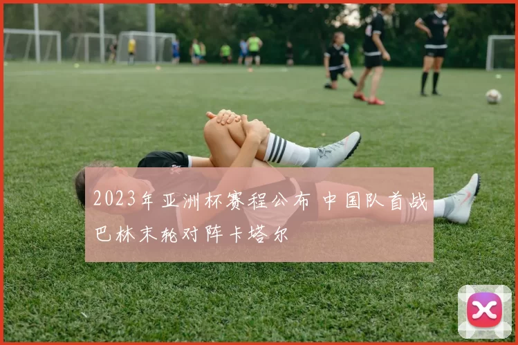 2023年亚洲杯赛程公布 中国队首战巴林末轮对阵卡塔尔
