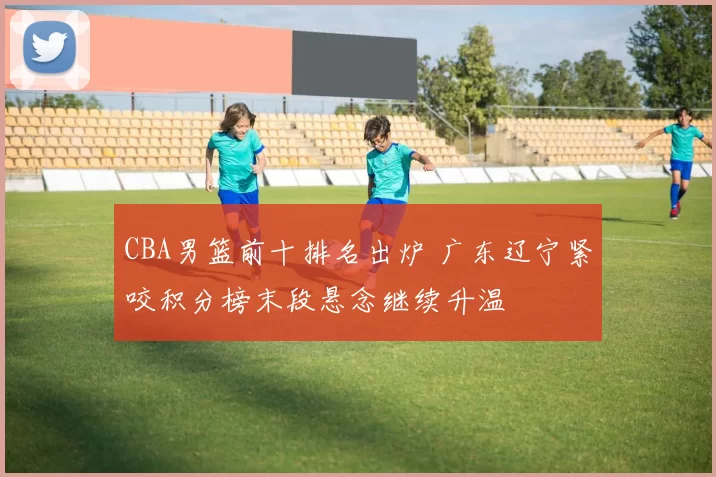 CBA男篮前十排名出炉 广东辽宁紧咬积分榜末段悬念继续升温