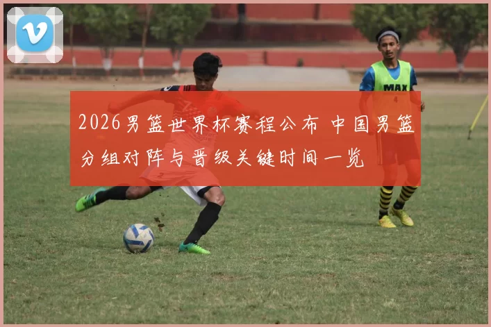 2026男篮世界杯赛程公布 中国男篮分组对阵与晋级关键时间一览
