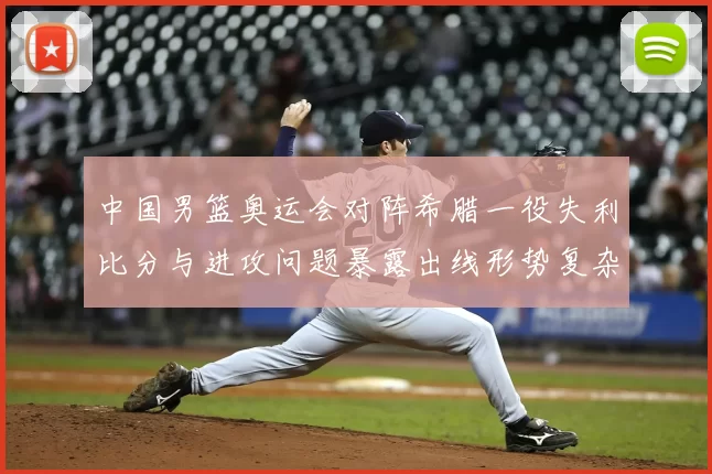 中国男篮奥运会对阵希腊一役失利比分与进攻问题暴露出线形势复杂