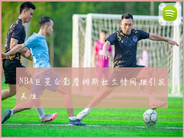 NBA巨星合影詹姆斯杜兰特同框引发关注