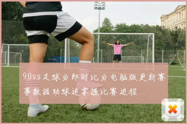 90vs足球分即时比分电脑版更新赛事数据助球迷掌握比赛进程