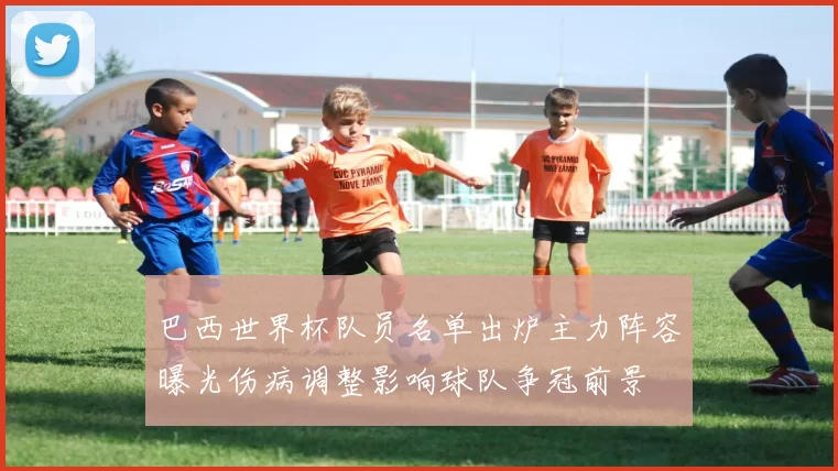 巴西世界杯队员名单出炉主力阵容曝光伤病调整影响球队争冠前景