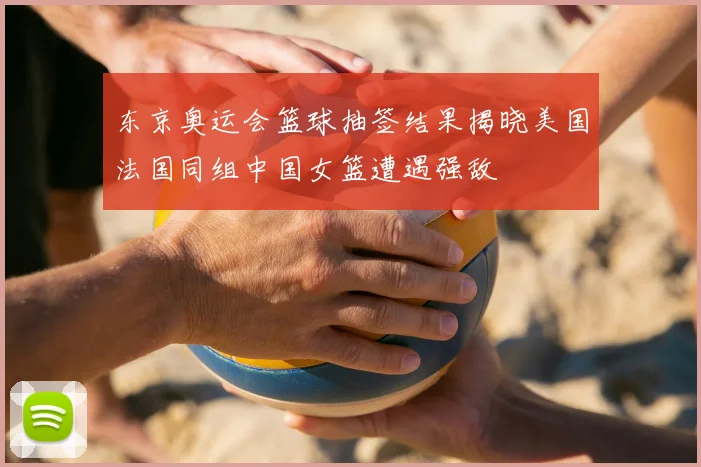 东京奥运会篮球抽签结果揭晓美国法国同组中国女篮遭遇强敌