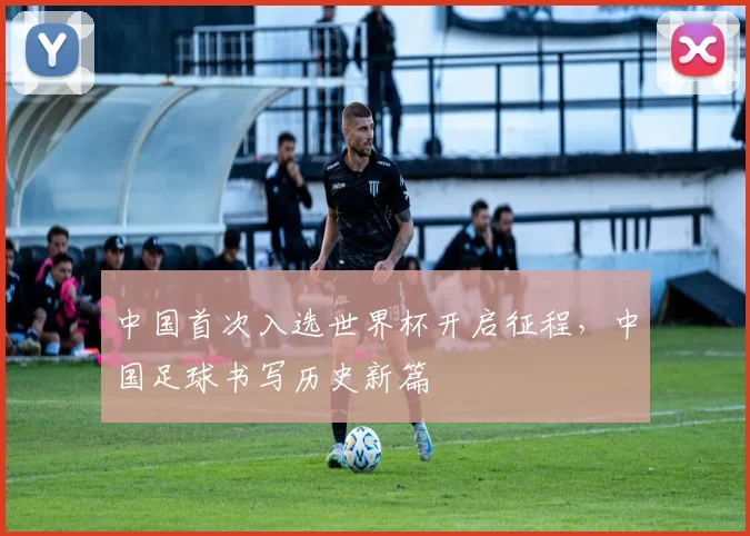 中国首次入选世界杯开启征程,中国足球书写历史新篇
