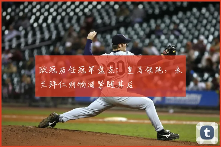 欧冠历任冠军盘点:皇马领跑,米兰拜仁利物浦紧随其后