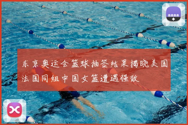 东京奥运会篮球抽签结果揭晓美国法国同组中国女篮遭遇强敌