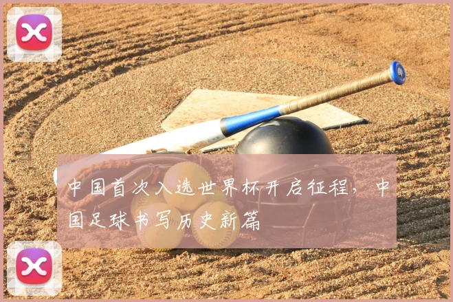 中国首次入选世界杯开启征程,中国足球书写历史新篇