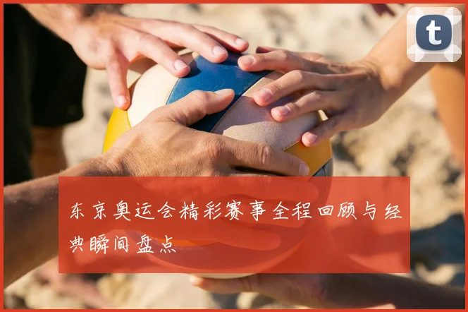 东京奥运会精彩赛事全程回顾与经典瞬间盘点