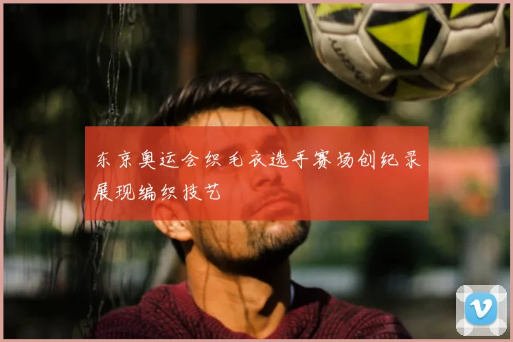 东京奥运会织毛衣选手赛场创纪录展现编织技艺